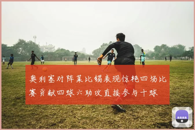 奥利塞对阵莱比锡表现惊艳四场比赛贡献四球六助攻直接参与十球