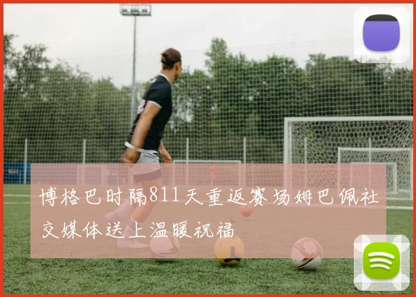 博格巴时隔811天重返赛场姆巴佩社交媒体送上温暖祝福