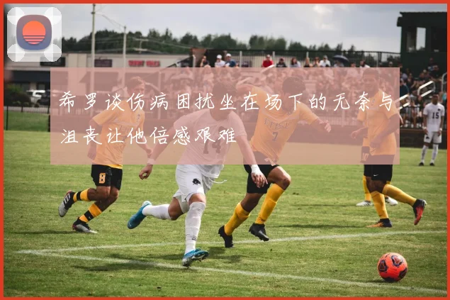 希罗谈伤病困扰坐在场下的无奈与沮丧让他倍感艰难