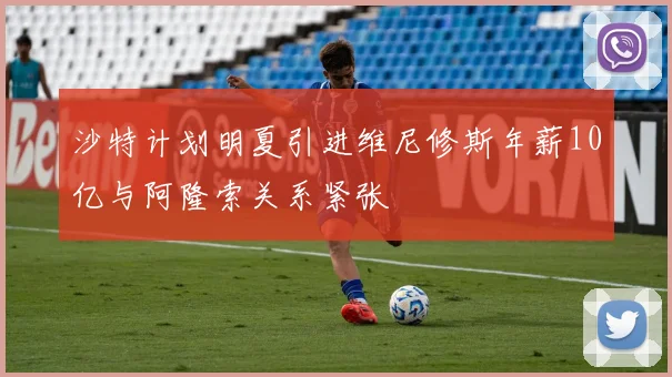 沙特计划明夏引进维尼修斯年薪10亿与阿隆索关系紧张