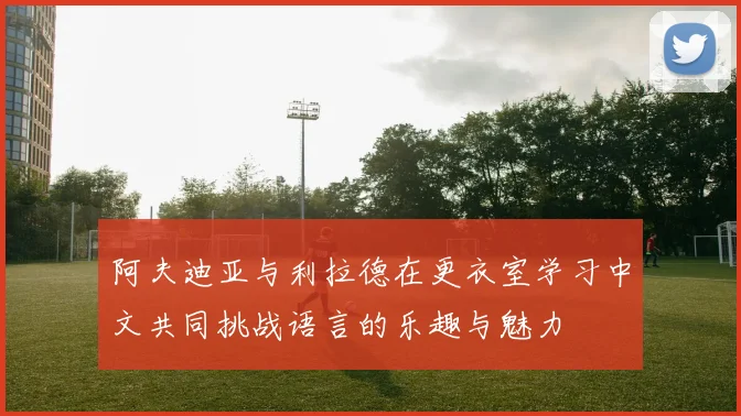 阿夫迪亚与利拉德在更衣室学习中文共同挑战语言的乐趣与魅力
