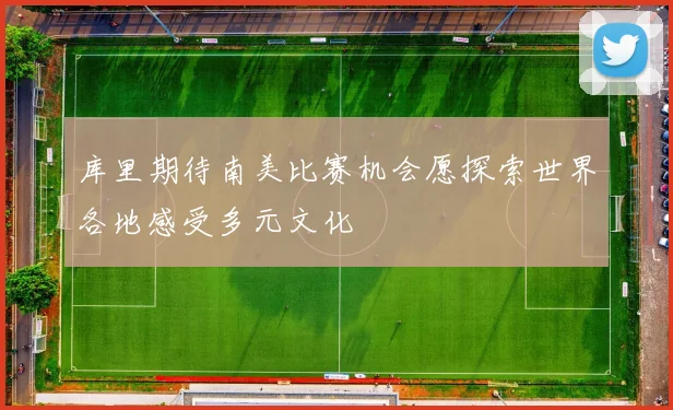 库里期待南美比赛机会愿探索世界各地感受多元文化