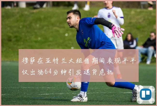 穆萨在亚特兰大租借期间表现平平仅出场64分钟引发退货危机
