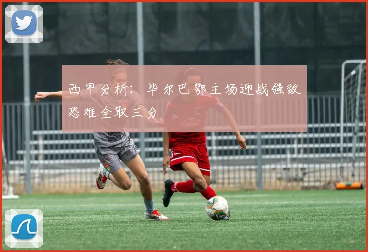 西甲分析：毕尔巴鄂主场迎战强敌恐难全取三分