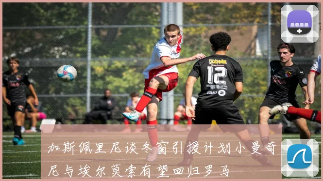 加斯佩里尼谈冬窗引援计划小曼奇尼与埃尔莫索有望回归罗马