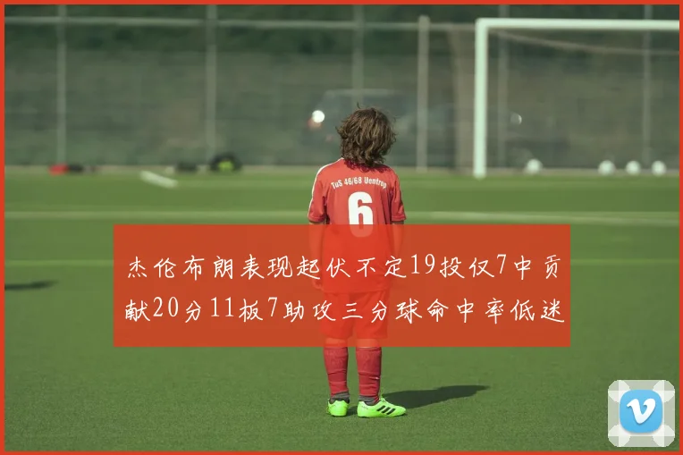 杰伦布朗表现起伏不定19投仅7中贡献20分11板7助攻三分球命中率低迷