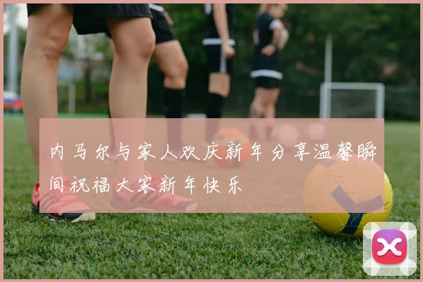 内马尔与家人欢庆新年分享温馨瞬间祝福大家新年快乐