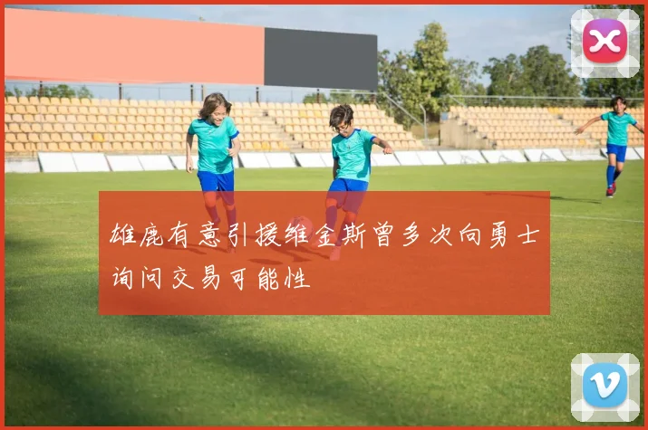 雄鹿有意引援维金斯曾多次向勇士询问交易可能性