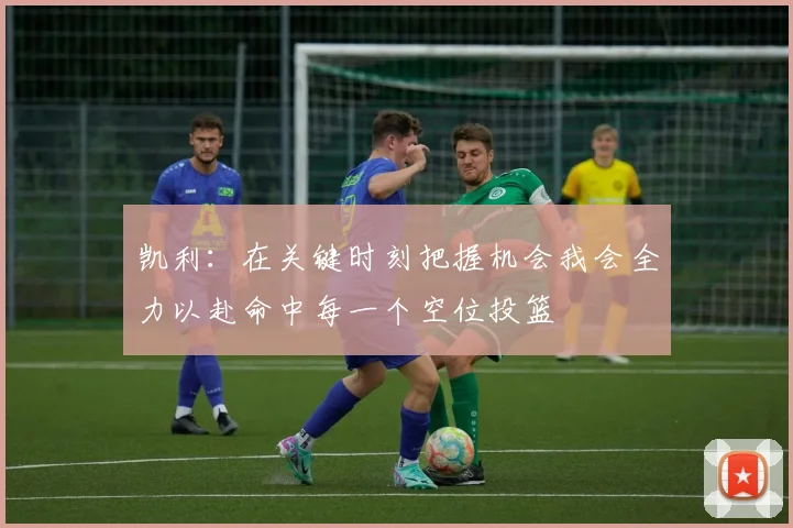 凯利：在关键时刻把握机会我会全力以赴命中每一个空位投篮