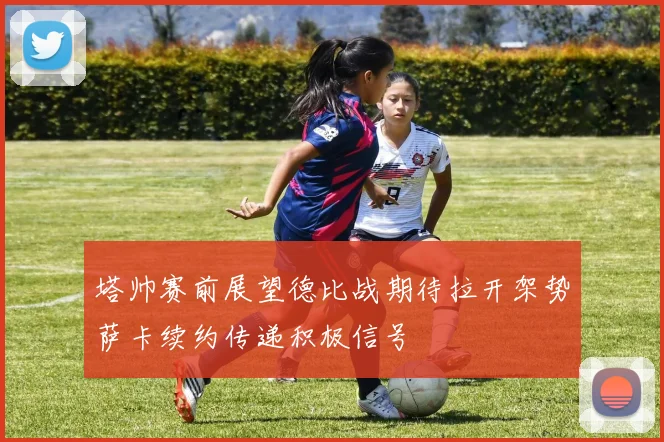 塔帅赛前展望德比战期待拉开架势萨卡续约传递积极信号