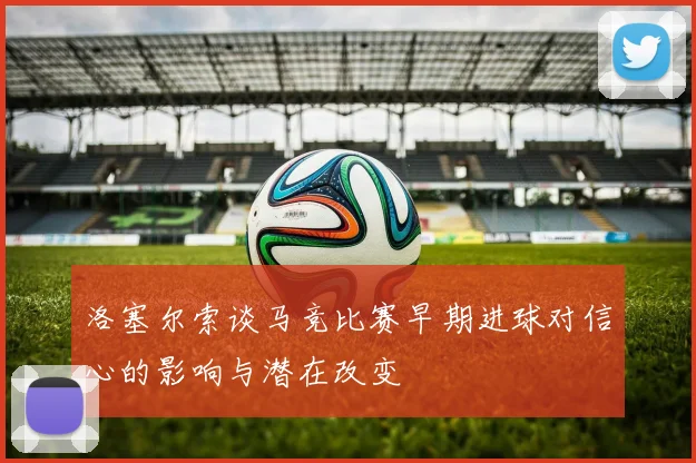 洛塞尔索谈马竞比赛早期进球对信心的影响与潜在改变
