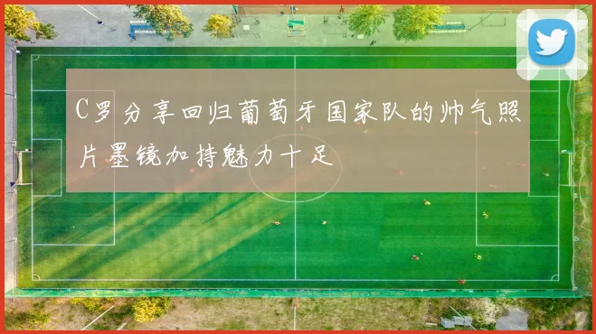 C罗分享回归葡萄牙国家队的帅气照片墨镜加持魅力十足