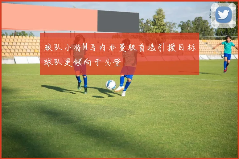 狼队小将M马内非曼联首选引援目标球队更倾向于戈登