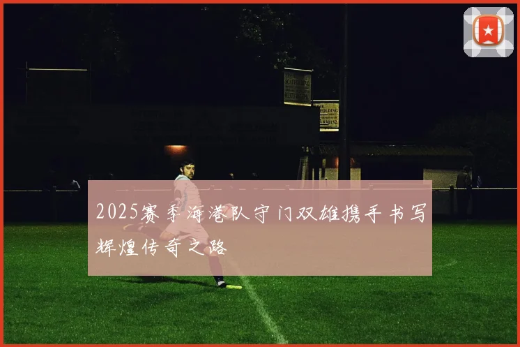 2025赛季海港队守门双雄携手书写辉煌传奇之路