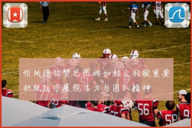 伦纳德称赞巴图姆如粘合剂般重要积极防守展现活力与团队精神