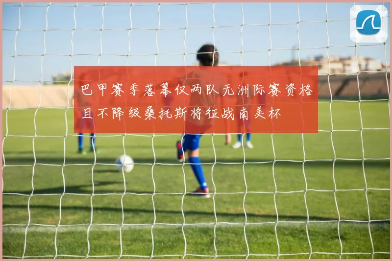 巴甲赛季落幕仅两队无洲际赛资格且不降级桑托斯将征战南美杯