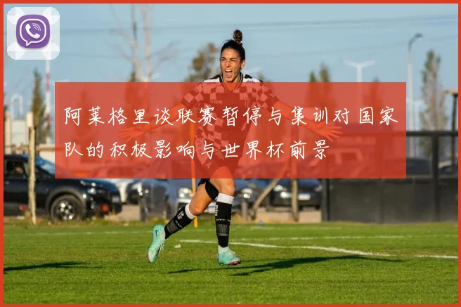 阿莱格里谈联赛暂停与集训对国家队的积极影响与世界杯前景