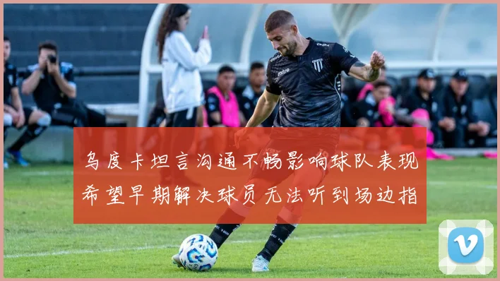 乌度卡坦言沟通不畅影响球队表现希望早期解决球员无法听到场边指令