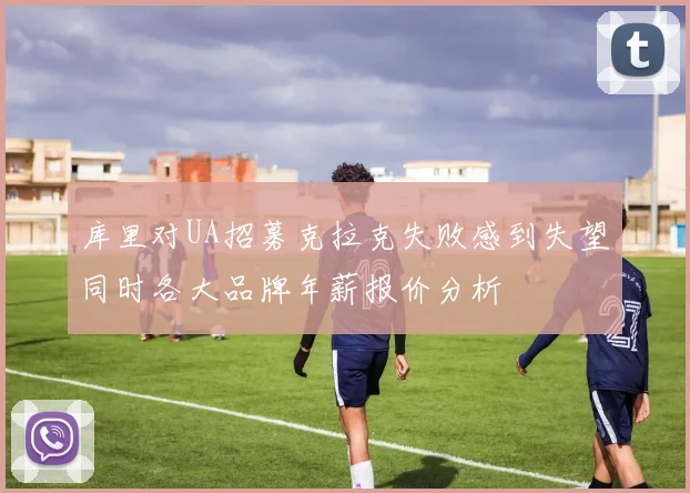 库里对UA招募克拉克失败感到失望同时各大品牌年薪报价分析