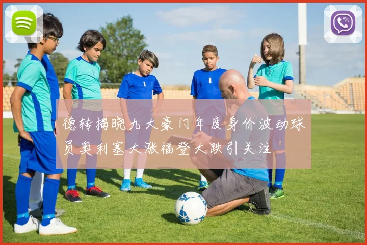 德转揭晓九大豪门年度身价波动球员奥利塞大涨福登大跌引关注