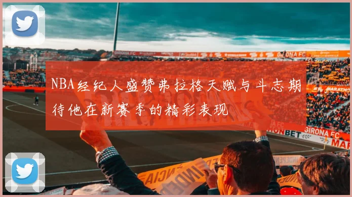 NBA经纪人盛赞弗拉格天赋与斗志期待他在新赛季的精彩表现
