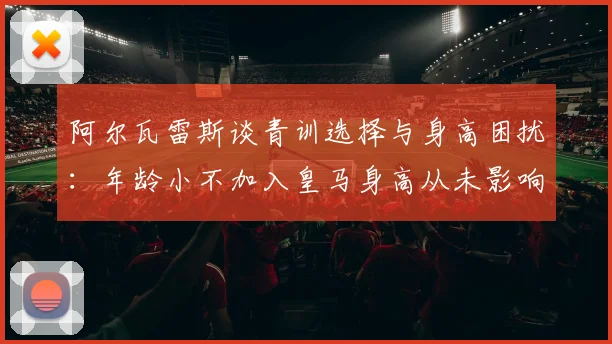 阿尔瓦雷斯谈青训选择与身高困扰：年龄小不加入皇马身高从未影响我