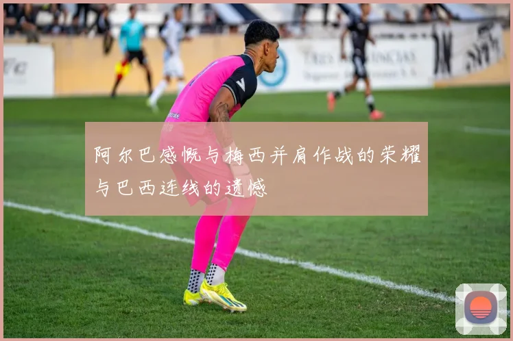 阿尔巴感慨与梅西并肩作战的荣耀与巴西连线的遗憾