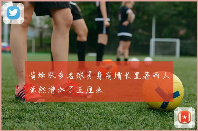 黄蜂队多名球员身高增长显著两人竟然增加了五厘米