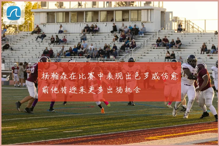 杨瀚森在比赛中表现出色罗威伤愈前他将迎来更多出场机会