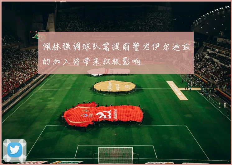 佩林强调球队需提前警觉伊尔迪兹的加入将带来积极影响