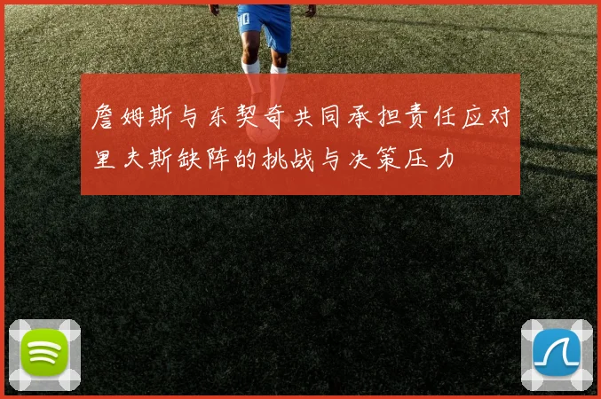 詹姆斯与东契奇共同承担责任应对里夫斯缺阵的挑战与决策压力