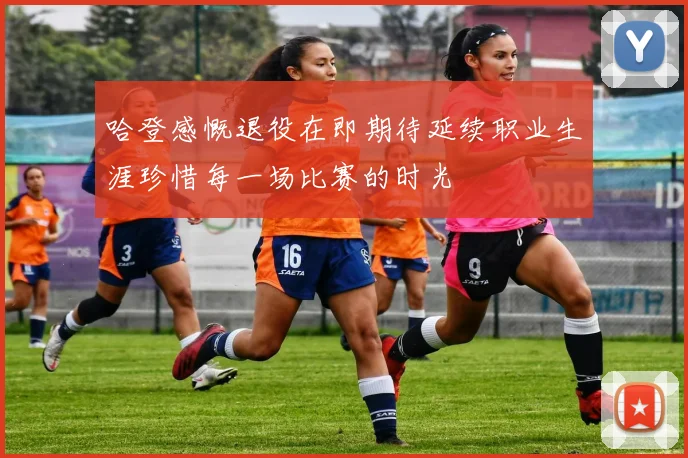哈登感慨退役在即期待延续职业生涯珍惜每一场比赛的时光