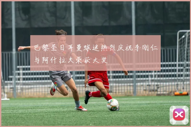 巴黎圣日耳曼球迷热烈庆祝李刚仁与阿什拉夫荣获大奖