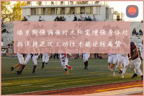 福克斯强调面对太阳需增强身体对抗保持进攻主动性才能逆转局势