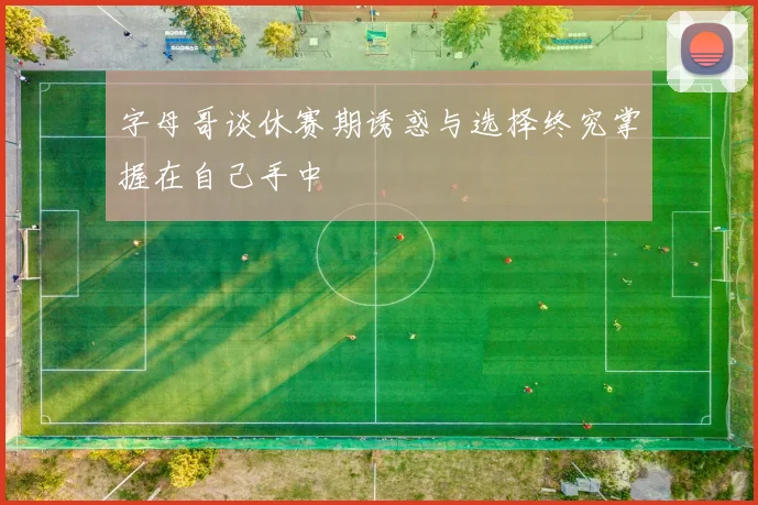 字母哥谈休赛期诱惑与选择终究掌握在自己手中