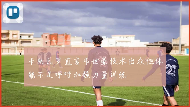 卡纳瓦罗直言韦世豪技术出众但体能不足呼吁加强力量训练
