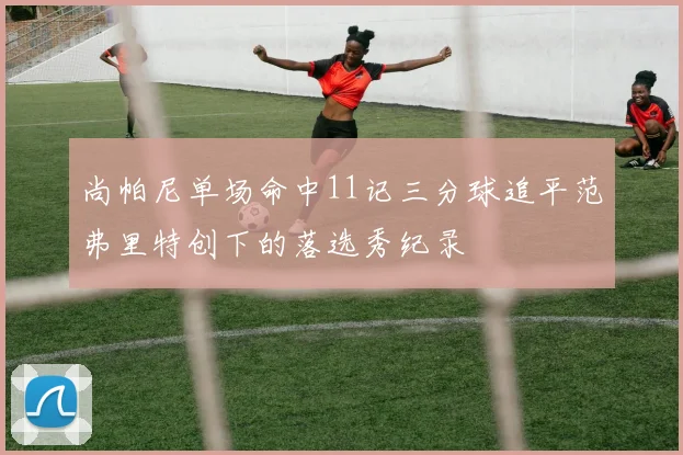 尚帕尼单场命中11记三分球追平范弗里特创下的落选秀纪录