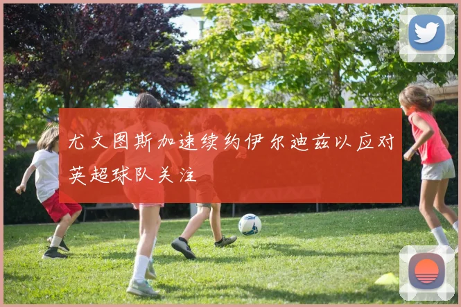 尤文图斯加速续约伊尔迪兹以应对英超球队关注