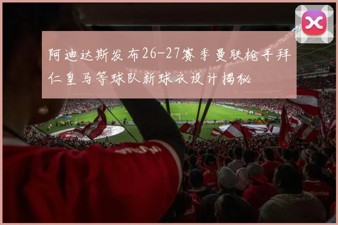 阿迪达斯发布26-27赛季曼联枪手拜仁皇马等球队新球衣设计揭秘