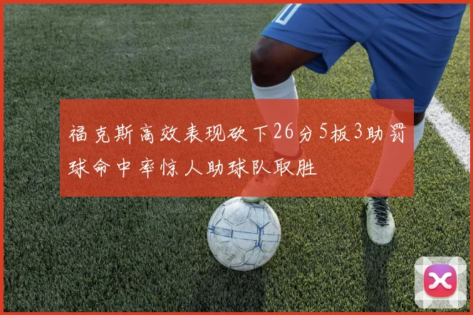 福克斯高效表现砍下26分5板3助罚球命中率惊人助球队取胜