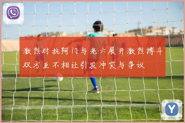 激烈对抗阿门与老六展开激烈搏斗双方互不相让引发冲突与争议