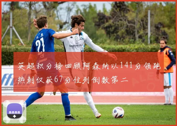 英超积分榜回顾阿森纳以141分领跑热刺仅获67分位列倒数第二