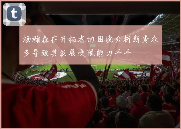 杨瀚森在开拓者的困境分析新秀众多导致其发展受限能力平平
